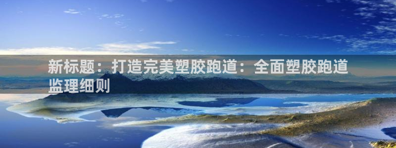 尊龙凯时人生就是博官网登录：新标题：打造完美塑胶跑道：全面塑胶跑道
监理细则